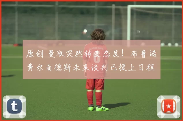 原创 曼联突然转变态度！布鲁诺・费尔南德斯未来谈判已提上日程