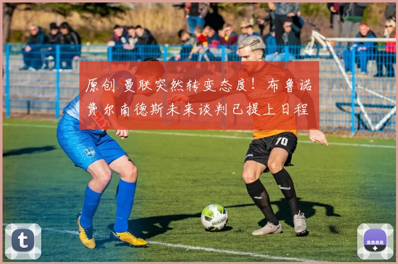 原创 曼联突然转变态度！布鲁诺・费尔南德斯未来谈判已提上日程