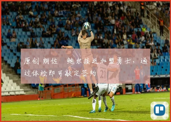 原创 朗佐・鲍尔接近加盟勇士，通过体检即可敲定签约