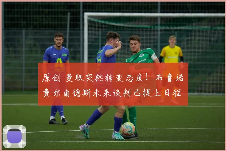 原创 曼联突然转变态度！布鲁诺・费尔南德斯未来谈判已提上日程