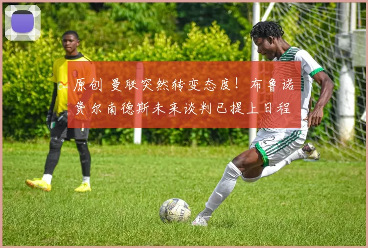 原创 曼联突然转变态度！布鲁诺・费尔南德斯未来谈判已提上日程