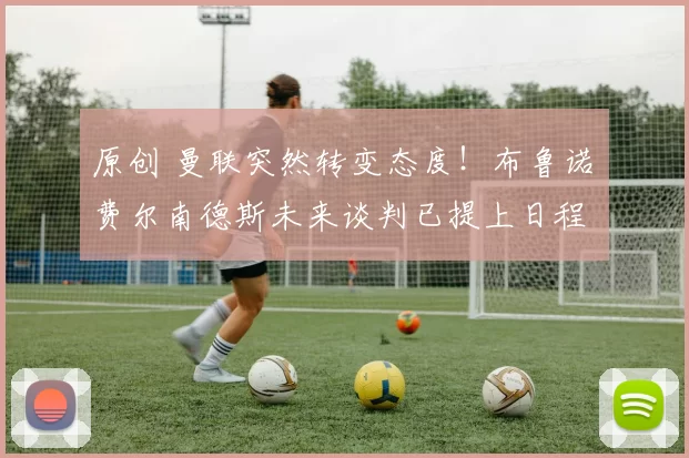 原创 曼联突然转变态度！布鲁诺・费尔南德斯未来谈判已提上日程