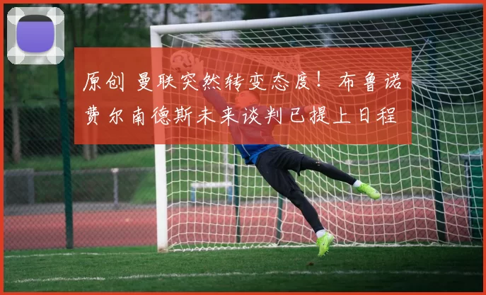 原创 曼联突然转变态度！布鲁诺・费尔南德斯未来谈判已提上日程