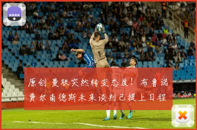 原创 曼联突然转变态度！布鲁诺・费尔南德斯未来谈判已提上日程