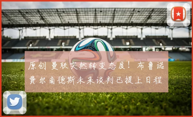 原创 曼联突然转变态度！布鲁诺・费尔南德斯未来谈判已提上日程