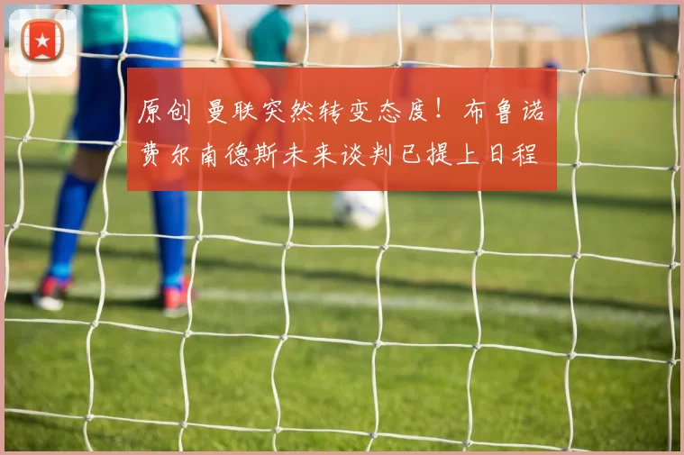 原创 曼联突然转变态度！布鲁诺・费尔南德斯未来谈判已提上日程