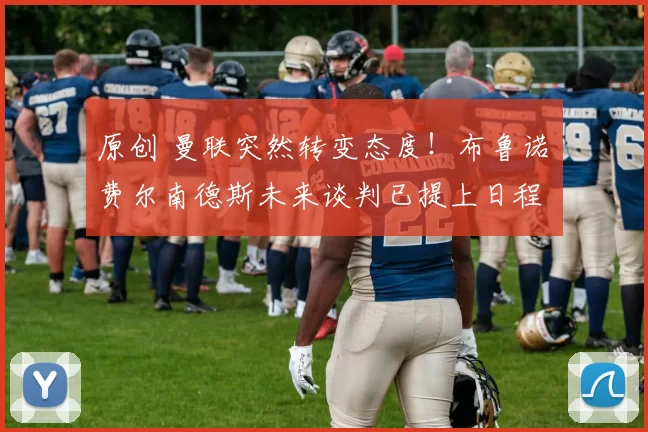 原创 曼联突然转变态度！布鲁诺・费尔南德斯未来谈判已提上日程