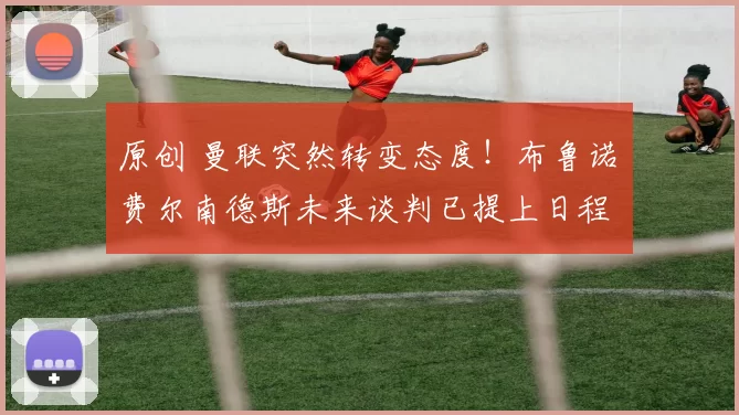 原创 曼联突然转变态度！布鲁诺・费尔南德斯未来谈判已提上日程