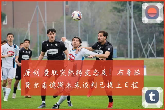 原创 曼联突然转变态度！布鲁诺・费尔南德斯未来谈判已提上日程