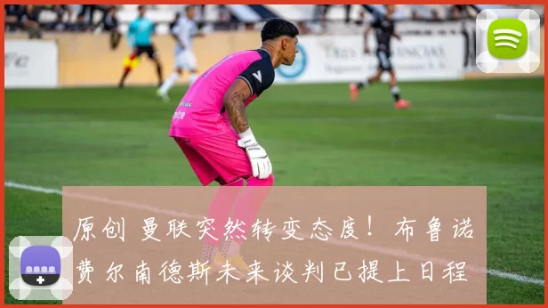 原创 曼联突然转变态度！布鲁诺・费尔南德斯未来谈判已提上日程