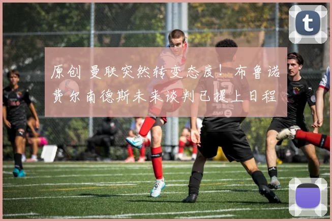 原创 曼联突然转变态度！布鲁诺・费尔南德斯未来谈判已提上日程