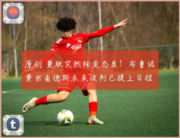 原创 曼联突然转变态度！布鲁诺・费尔南德斯未来谈判已提上日程