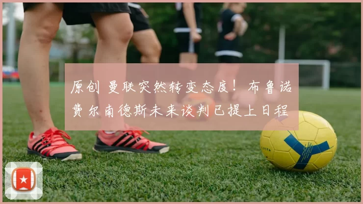 原创 曼联突然转变态度！布鲁诺・费尔南德斯未来谈判已提上日程