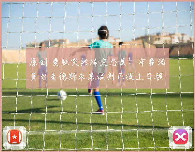 原创 曼联突然转变态度！布鲁诺・费尔南德斯未来谈判已提上日程