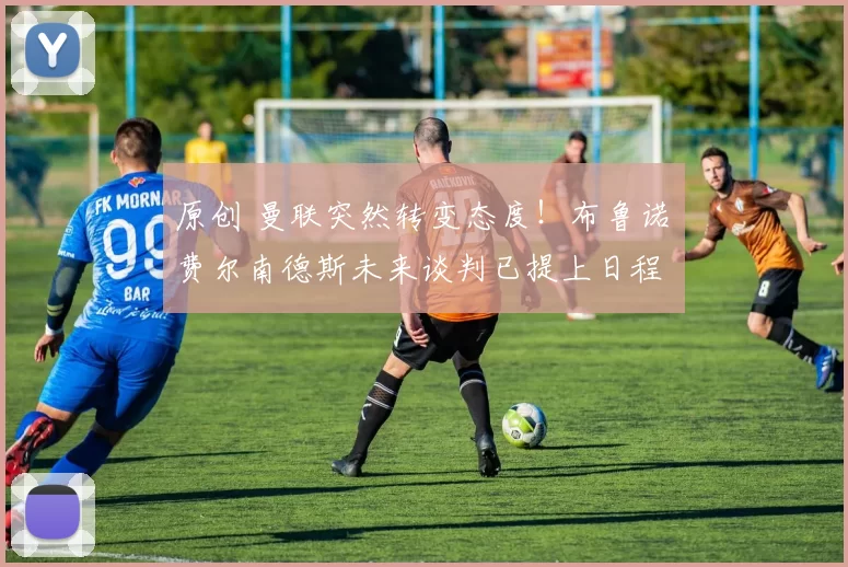 原创 曼联突然转变态度!布鲁诺・费尔南德斯未来谈判已提上日程