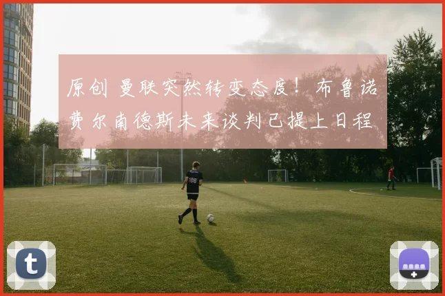 原创 曼联突然转变态度！布鲁诺・费尔南德斯未来谈判已提上日程