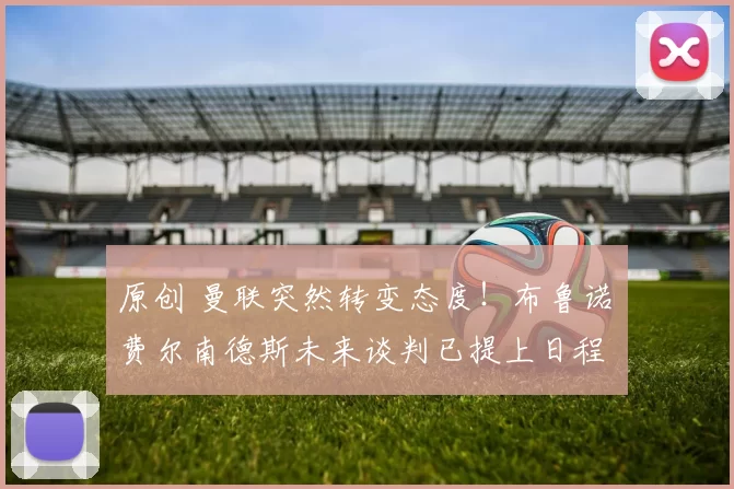 原创 曼联突然转变态度！布鲁诺・费尔南德斯未来谈判已提上日程