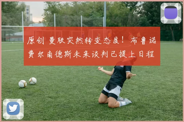 原创 曼联突然转变态度！布鲁诺・费尔南德斯未来谈判已提上日程