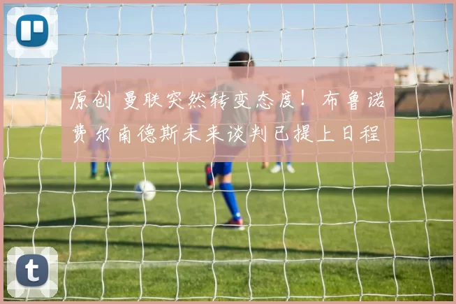 原创 曼联突然转变态度！布鲁诺・费尔南德斯未来谈判已提上日程