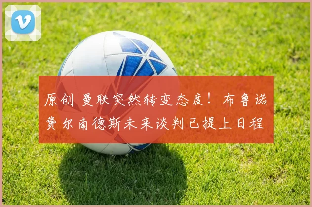 原创 曼联突然转变态度！布鲁诺・费尔南德斯未来谈判已提上日程