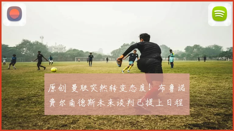 原创 曼联突然转变态度！布鲁诺・费尔南德斯未来谈判已提上日程