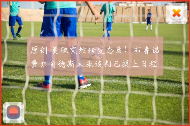 原创 曼联突然转变态度！布鲁诺・费尔南德斯未来谈判已提上日程