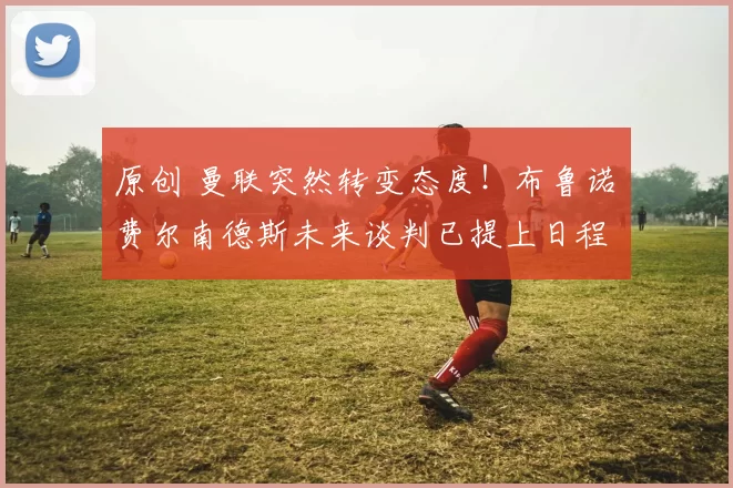 原创 曼联突然转变态度！布鲁诺・费尔南德斯未来谈判已提上日程