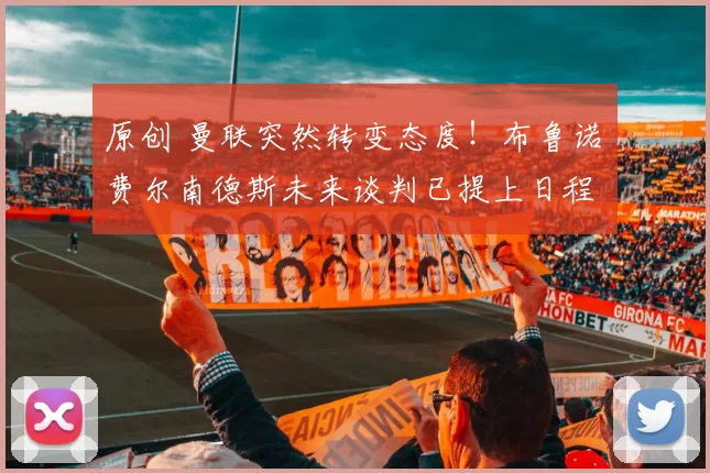 原创 曼联突然转变态度！布鲁诺・费尔南德斯未来谈判已提上日程