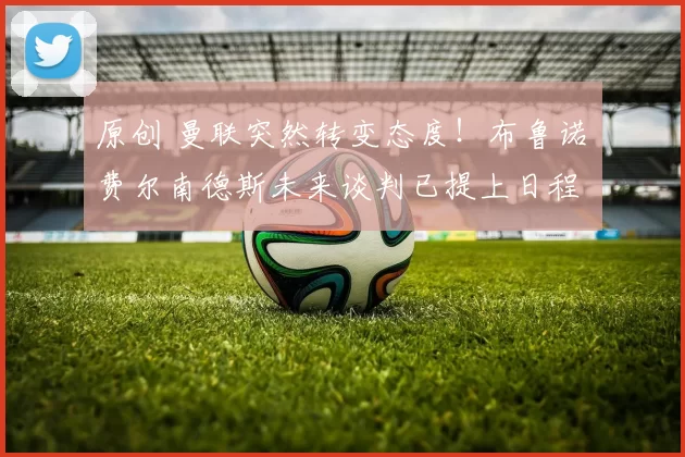 原创 曼联突然转变态度！布鲁诺・费尔南德斯未来谈判已提上日程