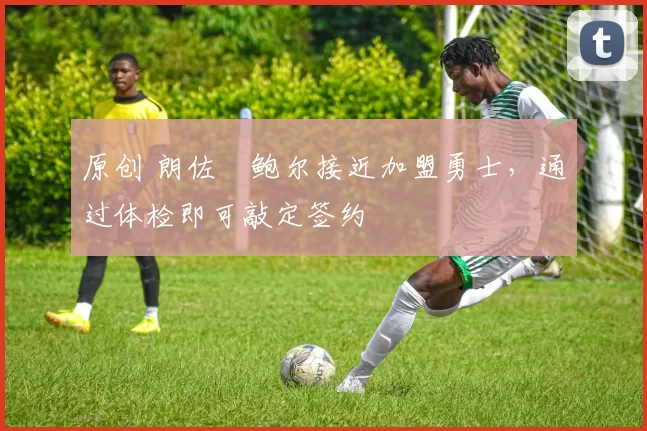 原创 朗佐・鲍尔接近加盟勇士，通过体检即可敲定签约