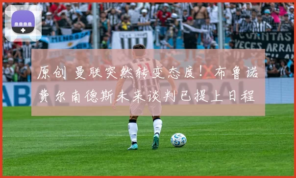 原创 曼联突然转变态度！布鲁诺・费尔南德斯未来谈判已提上日程