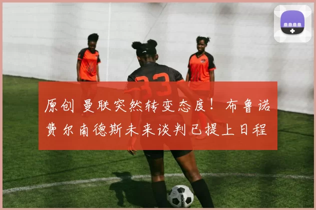 原创 曼联突然转变态度!布鲁诺・费尔南德斯未来谈判已提上日程