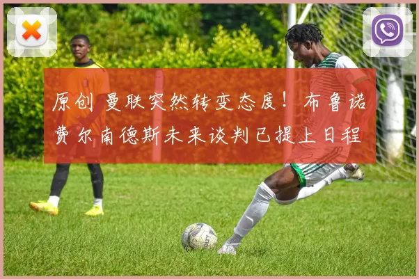 原创 曼联突然转变态度！布鲁诺・费尔南德斯未来谈判已提上日程