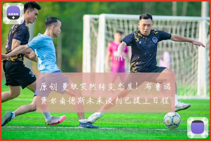 原创 曼联突然转变态度！布鲁诺・费尔南德斯未来谈判已提上日程