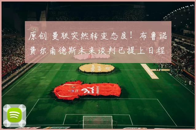 原创 曼联突然转变态度！布鲁诺・费尔南德斯未来谈判已提上日程