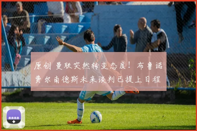 原创 曼联突然转变态度！布鲁诺・费尔南德斯未来谈判已提上日程