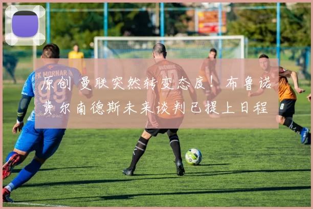 原创 曼联突然转变态度！布鲁诺・费尔南德斯未来谈判已提上日程