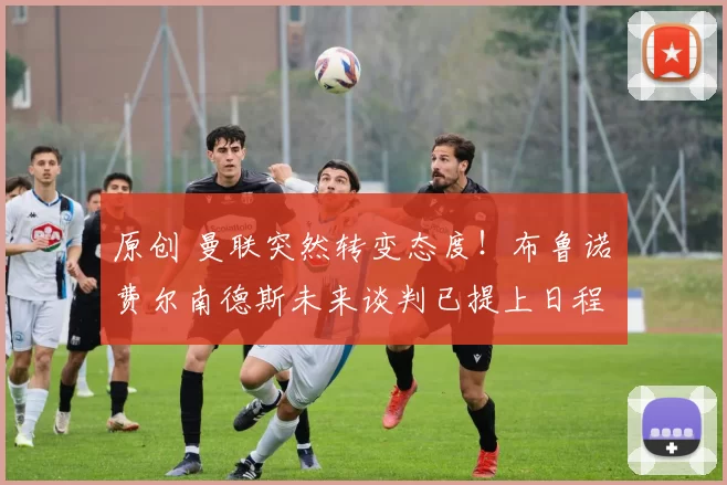 原创 曼联突然转变态度！布鲁诺・费尔南德斯未来谈判已提上日程