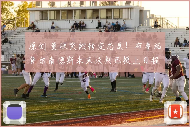 原创 曼联突然转变态度！布鲁诺・费尔南德斯未来谈判已提上日程