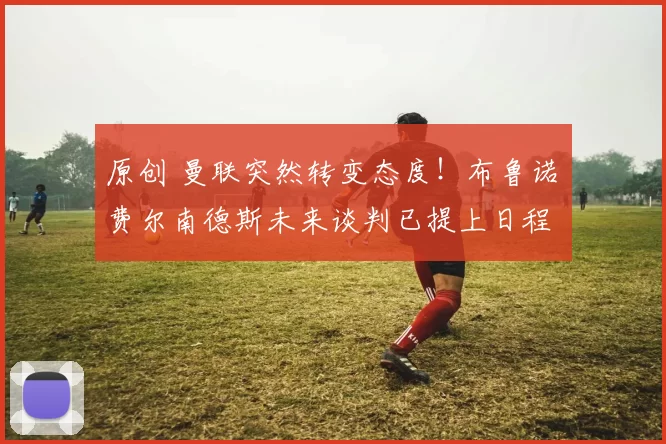 原创 曼联突然转变态度！布鲁诺・费尔南德斯未来谈判已提上日程