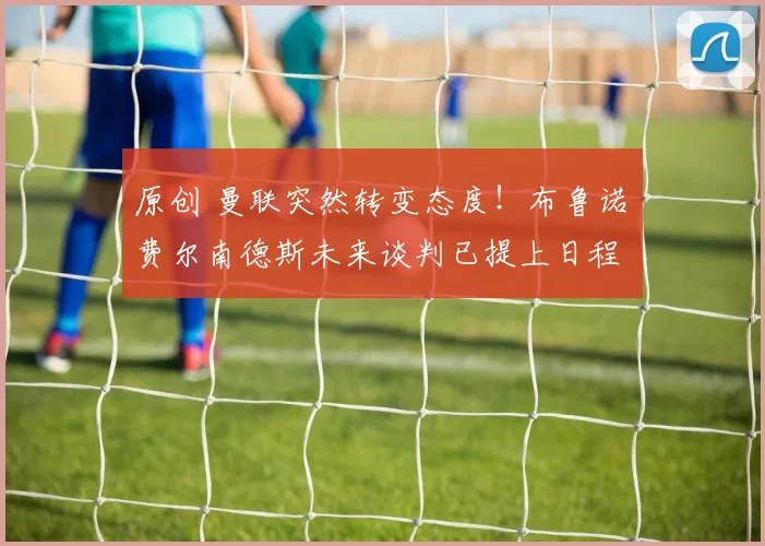 原创 曼联突然转变态度！布鲁诺・费尔南德斯未来谈判已提上日程