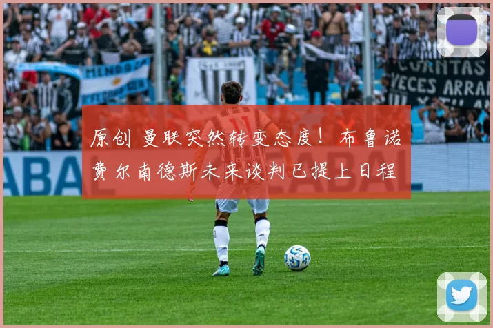 原创 曼联突然转变态度！布鲁诺・费尔南德斯未来谈判已提上日程