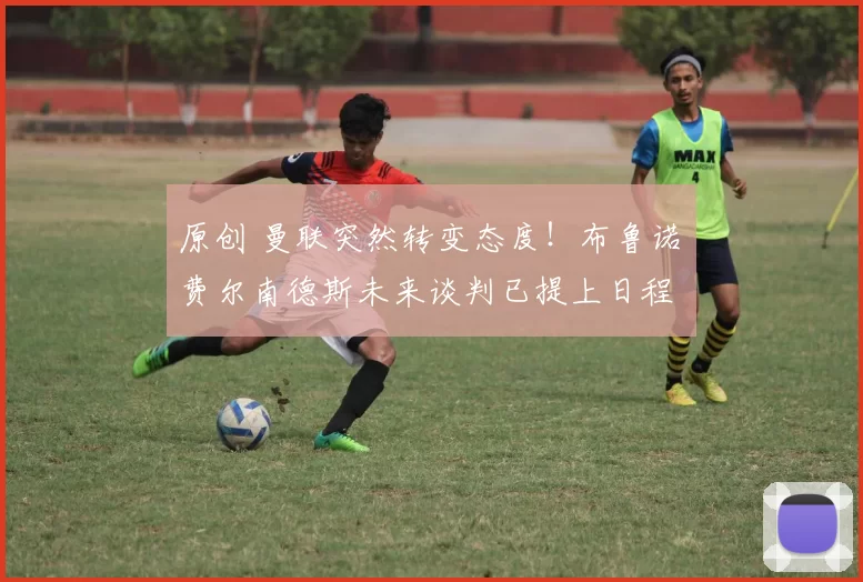 原创 曼联突然转变态度！布鲁诺・费尔南德斯未来谈判已提上日程