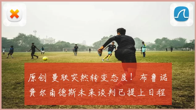 原创 曼联突然转变态度！布鲁诺・费尔南德斯未来谈判已提上日程