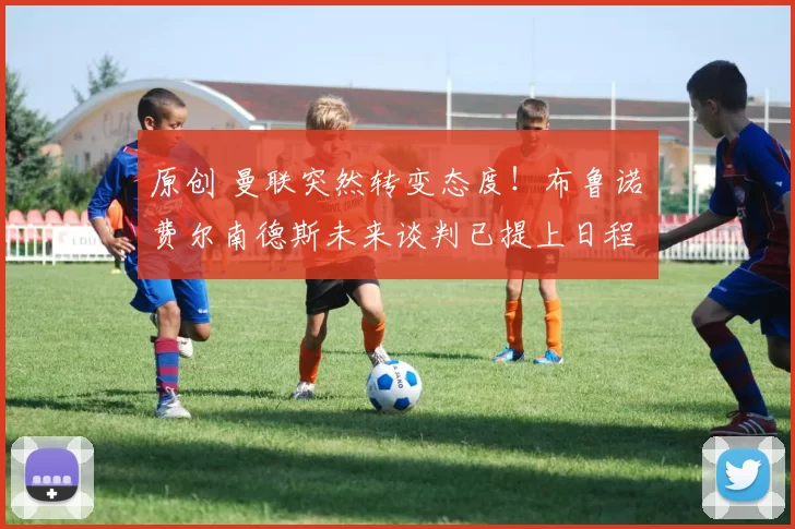 原创 曼联突然转变态度！布鲁诺・费尔南德斯未来谈判已提上日程