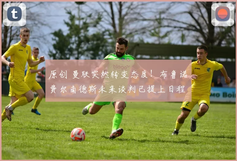 原创 曼联突然转变态度！布鲁诺・费尔南德斯未来谈判已提上日程