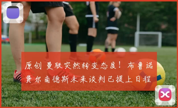 原创 曼联突然转变态度！布鲁诺・费尔南德斯未来谈判已提上日程