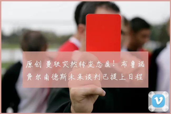 原创 曼联突然转变态度！布鲁诺・费尔南德斯未来谈判已提上日程