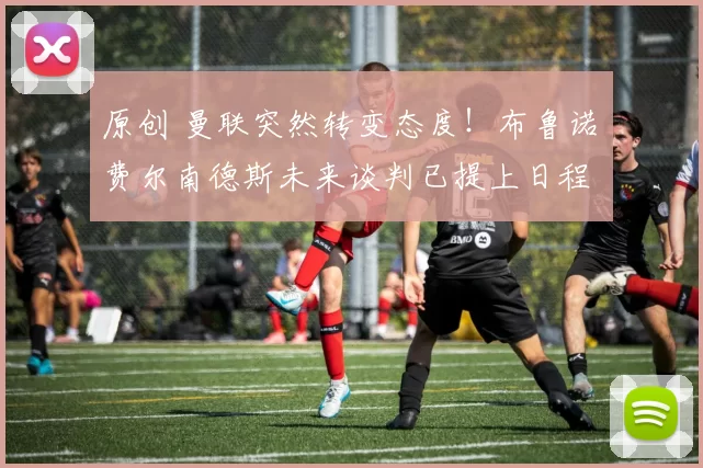 原创 曼联突然转变态度！布鲁诺・费尔南德斯未来谈判已提上日程