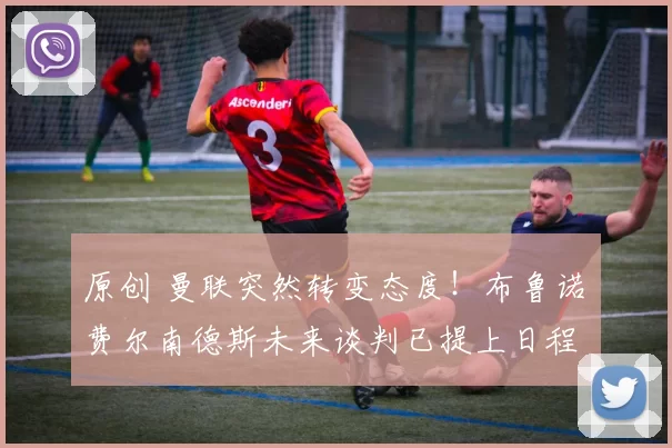 原创 曼联突然转变态度！布鲁诺・费尔南德斯未来谈判已提上日程